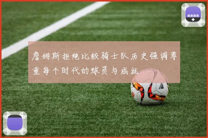 詹姆斯拒绝比较骑士队历史强调尊重每个时代的球员与成就