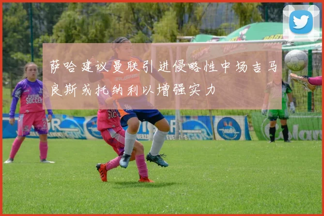 萨哈建议曼联引进侵略性中场吉马良斯或托纳利以增强实力