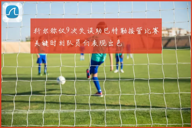 科尔称仅9次失误助巴特勒接管比赛关键时刻队员们表现出色