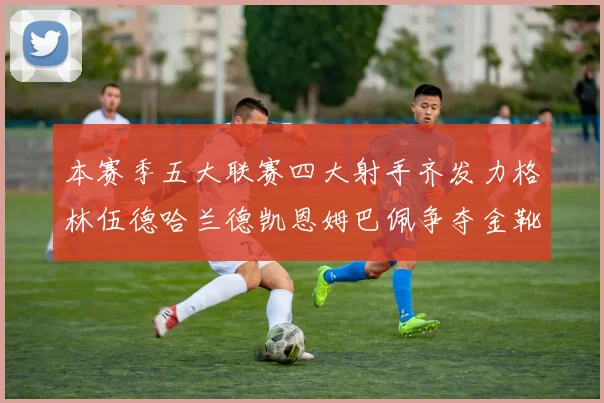 本赛季五大联赛四大射手齐发力格林伍德哈兰德凯恩姆巴佩争夺金靴荣耀