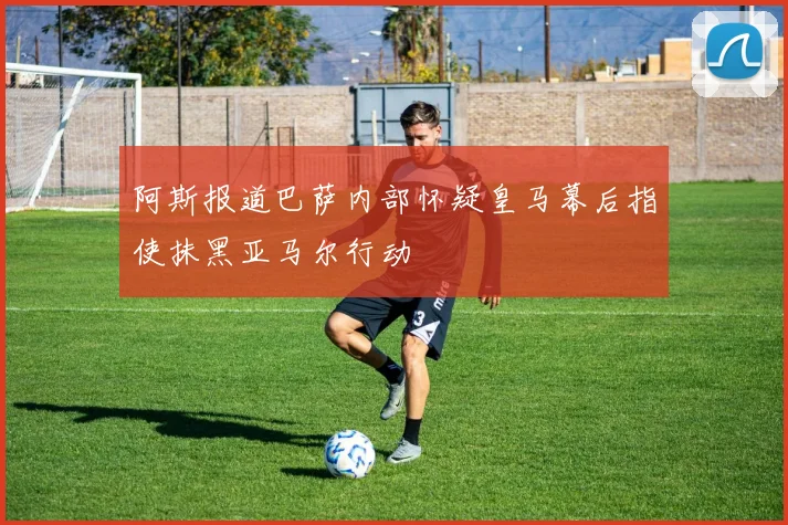 阿斯报道巴萨内部怀疑皇马幕后指使抹黑亚马尔行动