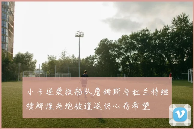 小卡逆袭救船队詹姆斯与杜兰特继续辉煌老炮被遣返仍心存希望