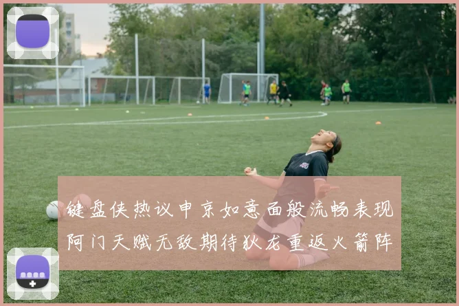 键盘侠热议申京如意面般流畅表现阿门天赋无敌期待狄龙重返火箭阵容