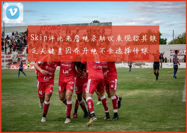 Skip评论老詹绝杀助攻表现称其缺乏关键基因乔丹绝不会选择传球