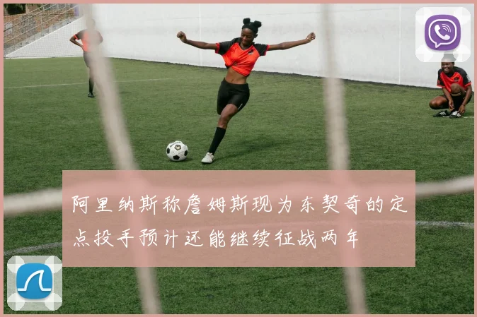 阿里纳斯称詹姆斯现为东契奇的定点投手预计还能继续征战两年