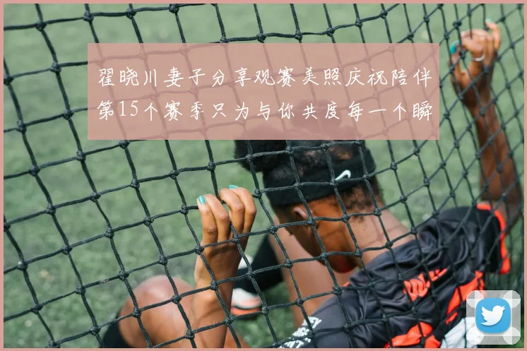 翟晓川妻子分享观赛美照庆祝陪伴第15个赛季只为与你共度每一个瞬间