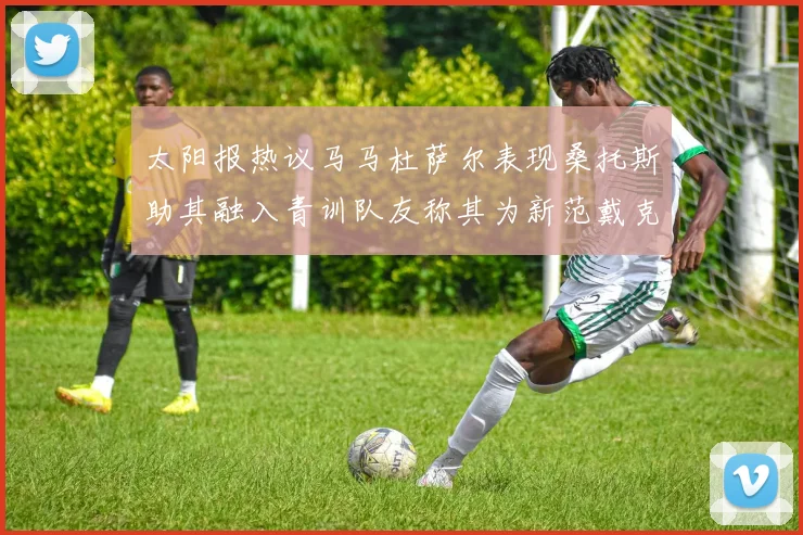 太阳报热议马马杜萨尔表现桑托斯助其融入青训队友称其为新范戴克