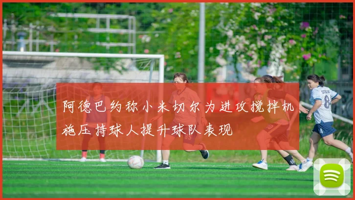 阿德巴约称小米切尔为进攻搅拌机施压持球人提升球队表现